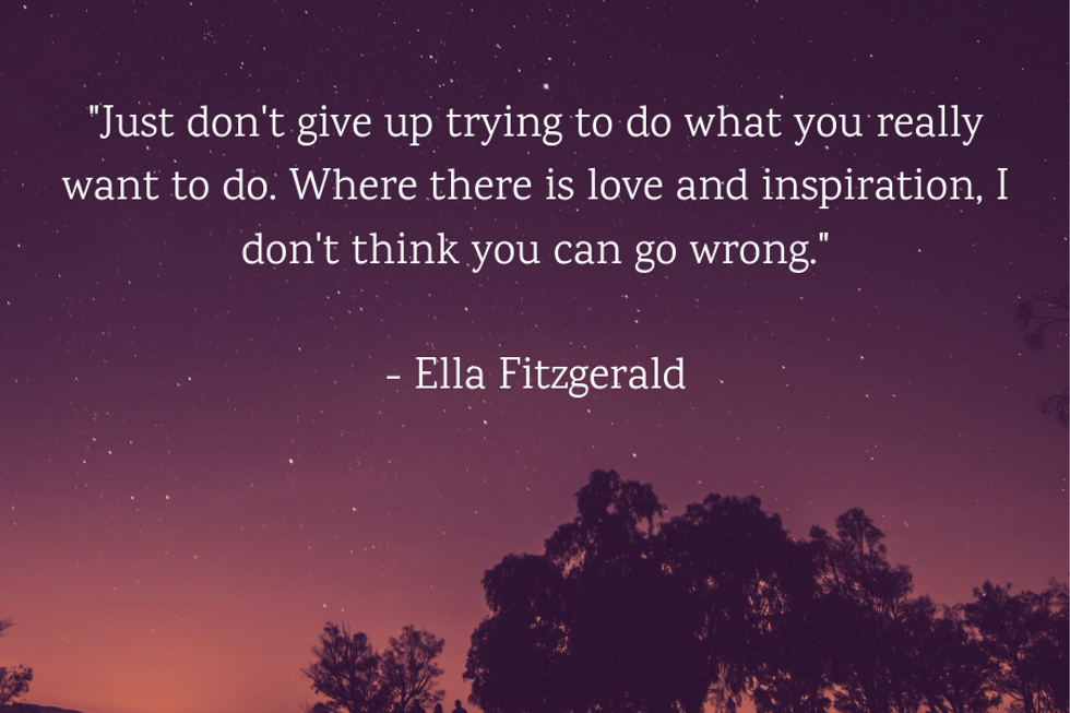 "Just don't give up trying to do what you really want to do. Where there is love and inspiration, I don't think you can go wrong." u2014Ella Fitzgerald