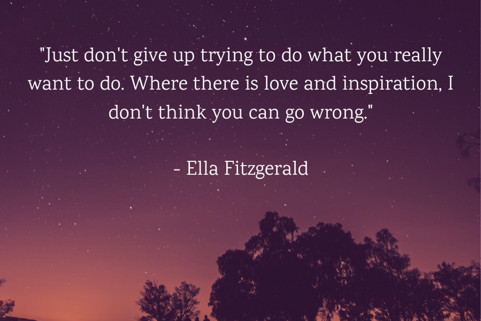 "Just don't give up trying to do what you really want to do. Where there is love and inspiration, I don't think you can go wrong." \u2014Ella Fitzgerald