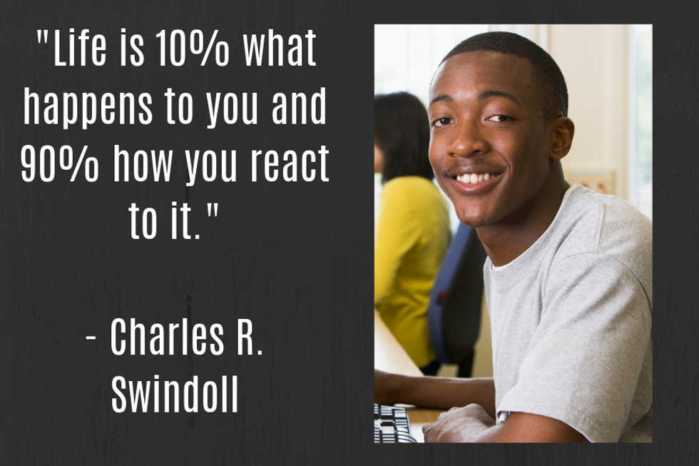 "Life is 10% what happens to you and 90% how you react to it." \u2014Charles R. Swindoll